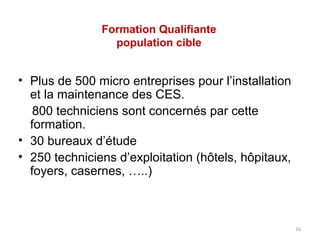 Formation Qualifiante
                 population cible


• Plus de 500 micro entreprises pour l’installation
  et la maintenance des CES.
   800 techniciens sont concernés par cette
  formation.
• 30 bureaux d’étude
• 250 techniciens d’exploitation (hôtels, hôpitaux,
  foyers, casernes, …..)



                                                      16
 
