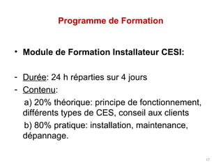 Programme de Formation


• Module de Formation Installateur CESI:

- Durée: 24 h réparties sur 4 jours
- Contenu:
  a) 20% théorique: principe de fonctionnement,
  différents types de CES, conseil aux clients
  b) 80% pratique: installation, maintenance,
  dépannage.

                                                  17
 