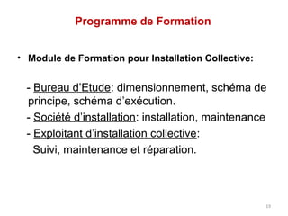 Programme de Formation


• Module de Formation pour Installation Collective:


  - Bureau d’Etude: dimensionnement, schéma de
  principe, schéma d’exécution.
  - Société d’installation: installation, maintenance
  - Exploitant d’installation collective:
    Suivi, maintenance et réparation.



                                                      19
 
