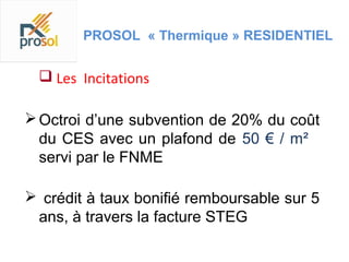 PROSOL « Thermique » RESIDENTIEL


   Les Incitations

 Octroi d’une subvention de 20% du coût
  du CES avec un plafond de 50 € / m²
  servi par le FNME

 crédit à taux bonifié remboursable sur 5
 ans, à travers la facture STEG
 
