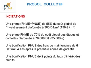 PROSOL COLLECTIF


INCITATIONS

Une prime (FNME+PNUE) de 55% du coût global de
l’investissement plafonnée à 300 DT/m² (150 € / m²)

Une prime FNME de 70% du coût global des études et
contrôles plafonnée à 70 000 DT (35 000 €)

Une bonification PNUE des frais de maintenance de 6
DT/ m2, 4 ans après la première année de garantie

Une bonification PNUE de 2 points du taux d’intérêt des
crédits
 
