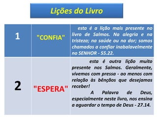 Lições do Livro
1 "CONFIA"
esta é a lição mais presente no
livro de Salmos. Na alegria e na
tristeza; na saúde ou na dor; somos
chamados a confiar inabalavelmente
no SENHOR - 55.22.
2 "ESPERA"
esta é outra lição muito
presente nos Salmos. Geralmente,
vivemos com pressa - ao menos com
relação às bênçãos que desejamos
receber!
A Palavra de Deus,
especialmente neste livro, nos ensina
a aguardar o tempo de Deus - 27.14.
 