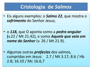 Cristologia de Salmos
• Eis alguns exemplos: o Salmo 22, que mostra o
sofrimento do Senhor Jesus;
• o 118, que O aponta como a pedra angular
(v.22 / Mt 21.42), e como Aquele que veio em
nome do Senhor (v. 26 / Mt 21.9).
• Algumas outras profecias dos salmos,
cumpridas em Jesus: 2.7 / Mt 3.17; 8.6 / Hb
2.8; 16.10 / Mc 16.6,7
 