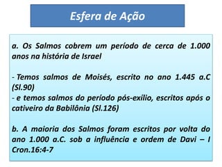 Esfera de Ação
a. Os Salmos cobrem um período de cerca de 1.000
anos na história de Israel
- Temos salmos de Moisés, escrito no ano 1.445 a.C
(Sl.90)
- e temos salmos do período pós-exílio, escritos após o
cativeiro da Babilônia (Sl.126)
b. A maioria dos Salmos foram escritos por volta do
ano 1.000 a.C. sob a influência e ordem de Davi – I
Cron.16:4-7
 