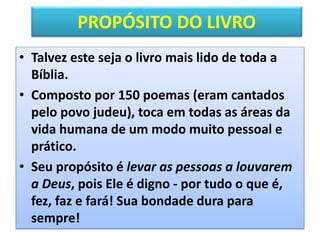 PROPÓSITO DO LIVRO
• Talvez este seja o livro mais lido de toda a
Bíblia.
• Composto por 150 poemas (eram cantados
pelo povo judeu), toca em todas as áreas da
vida humana de um modo muito pessoal e
prático.
• Seu propósito é levar as pessoas a louvarem
a Deus, pois Ele é digno - por tudo o que é,
fez, faz e fará! Sua bondade dura para
sempre!
 
