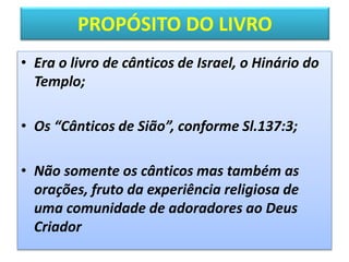PROPÓSITO DO LIVRO
• Era o livro de cânticos de Israel, o Hinário do
Templo;
• Os “Cânticos de Sião”, conforme Sl.137:3;
• Não somente os cânticos mas também as
orações, fruto da experiência religiosa de
uma comunidade de adoradores ao Deus
Criador
 