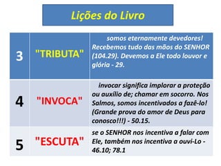 Lições do Livro
3 "TRIBUTA"
somos eternamente devedores!
Recebemos tudo das mãos do SENHOR
(104.29). Devemos a Ele todo louvor e
glória - 29.
4 "INVOCA"
invocar significa implorar a proteção
ou auxílio de; chamar em socorro. Nos
Salmos, somos incentivados a fazê-lo!
(Grande prova do amor de Deus para
conosco!!!) - 50.15.
5 "ESCUTA"
se o SENHOR nos incentiva a falar com
Ele, também nos incentiva a ouvi-Lo -
46.10; 78.1
 