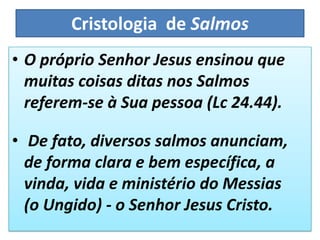 Cristologia de Salmos
• O próprio Senhor Jesus ensinou que
muitas coisas ditas nos Salmos
referem-se à Sua pessoa (Lc 24.44).
• De fato, diversos salmos anunciam,
de forma clara e bem específica, a
vinda, vida e ministério do Messias
(o Ungido) - o Senhor Jesus Cristo.
 