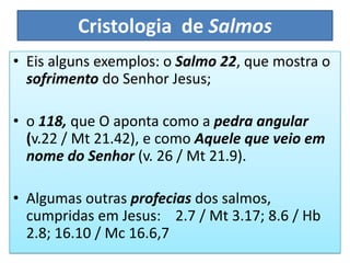 Cristologia de Salmos
• Eis alguns exemplos: o Salmo 22, que mostra o
sofrimento do Senhor Jesus;
• o 118, que O aponta como a pedra angular
(v.22 / Mt 21.42), e como Aquele que veio em
nome do Senhor (v. 26 / Mt 21.9).
• Algumas outras profecias dos salmos,
cumpridas em Jesus: 2.7 / Mt 3.17; 8.6 / Hb
2.8; 16.10 / Mc 16.6,7
 