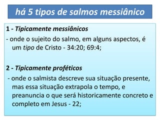 há 5 tipos de salmos messiânico
1 - Tipicamente messiânicos
- onde o sujeito do salmo, em alguns aspectos, é
um tipo de Cristo - 34:20; 69:4;
2 - Tipicamente proféticos
- onde o salmista descreve sua situação presente,
mas essa situação extrapola o tempo, e
preanuncia o que será historicamente concreto e
completo em Jesus - 22;
 