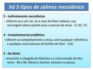 há 5 tipos de salmos messiânico
3 - Indiretamente messiânicos
- referem-se a um rei, ou à casa de Davi; todavia, sua
mensagem plena aponta para a pessoa de Jesus - 2; 45; 72;
4 - Completamente proféticos
- referem-se completamente a Jesus, sem qualquer referência
a qualquer outra pessoa da família de Davi - 110;
5 - Do Reino
- anunciam a chegada do Messias e a consumação do Seu
reino - 96 a 99. (Reina o Senhor, tremam os povos.
 