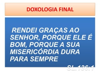 DOXOLOGIA FINAL
RENDEI GRAÇAS AO
SENHOR, PORQUE ELE É
BOM, PORQUE A SUA
MISERICÓRDIA DURA
PARA SEMPRE
SL.136:1
 