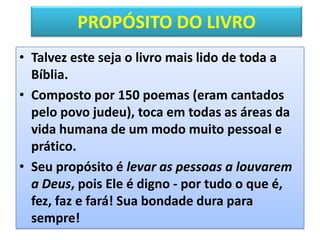 PROPÓSITO DO LIVRO
• Talvez este seja o livro mais lido de toda a
Bíblia.
• Composto por 150 poemas (eram cantados
pelo povo judeu), toca em todas as áreas da
vida humana de um modo muito pessoal e
prático.
• Seu propósito é levar as pessoas a louvarem
a Deus, pois Ele é digno - por tudo o que é,
fez, faz e fará! Sua bondade dura para
sempre!
 