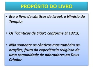PROPÓSITO DO LIVRO
• Era o livro de cânticos de Israel, o Hinário do
Templo;
• Os “Cânticos de Sião”, conforme Sl.137:3;
• Não somente os cânticos mas também as
orações, fruto da experiência religiosa de
uma comunidade de adoradores ao Deus
Criador
 