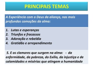 PRINCIPAIS TEMAS
A Experiência com o Deus da aliança, nas mais
profundas comoções da alma:
1. Lutas e esperanças
2. Triunfos e fracassos
3. Adoração e rebeldia
4. Gratidão e arrependimento
5. E os clamores que surgem na alma: - da
enfermidade, da pobreza, do Exílio, da injustiça e de
calamidades e misérias que atingem a humanidade
 