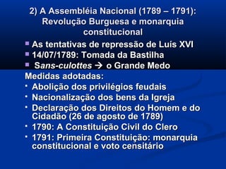 2) A Assembléia Nacional (1789 – 1791):2) A Assembléia Nacional (1789 – 1791):
Revolução Burguesa e monarquiaRevolução Burguesa e monarquia
constitucionalconstitucional
 As tentativas de repressão de Luís XVIAs tentativas de repressão de Luís XVI
 14/07/1789: Tomada da Bastilha14/07/1789: Tomada da Bastilha
 SSans-culottesans-culottes  o Grande Medoo Grande Medo
Medidas adotadas:Medidas adotadas:
 Abolição dos privilégios feudaisAbolição dos privilégios feudais
 Nacionalização dos bens da IgrejaNacionalização dos bens da Igreja
 Declaração dos Direitos do Homem e doDeclaração dos Direitos do Homem e do
Cidadão (26 de agosto de 1789)Cidadão (26 de agosto de 1789)
 1790: A Constituição Civil do Clero1790: A Constituição Civil do Clero
 1791: Primeira Constituição: monarquia1791: Primeira Constituição: monarquia
constitucional e voto censitárioconstitucional e voto censitário
 