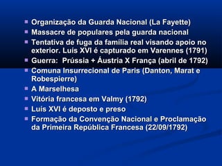  Organização da Guarda Nacional (La Fayette)Organização da Guarda Nacional (La Fayette)
 Massacre de populares pela guarda nacionalMassacre de populares pela guarda nacional
 Tentativa de fuga da família real visando apoio noTentativa de fuga da família real visando apoio no
exterior. Luís XVI é capturado em Varennes (1791)exterior. Luís XVI é capturado em Varennes (1791)
 Guerra: Prússia + Áustria X França (abril de 1792)Guerra: Prússia + Áustria X França (abril de 1792)
 Comuna Insurrecional de Paris (Danton, Marat eComuna Insurrecional de Paris (Danton, Marat e
Robespierre)Robespierre)
 A MarselhesaA Marselhesa
 Vitória francesa em Valmy (1792)Vitória francesa em Valmy (1792)
 Luís XVI é deposto e presoLuís XVI é deposto e preso
 Formação da Convenção Nacional e ProclamaçãoFormação da Convenção Nacional e Proclamação
da Primeira República Francesa (22/09/1792)da Primeira República Francesa (22/09/1792)
 