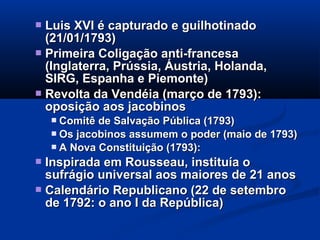  Luis XVI é capturado e guilhotinadoLuis XVI é capturado e guilhotinado
(21/01/1793)(21/01/1793)
 Primeira Coligação anti-francesaPrimeira Coligação anti-francesa
(Inglaterra, Prússia, Áustria, Holanda,(Inglaterra, Prússia, Áustria, Holanda,
SIRG, Espanha e Piemonte)SIRG, Espanha e Piemonte)
 Revolta da Vendéia (março de 1793):Revolta da Vendéia (março de 1793):
oposição aos jacobinosoposição aos jacobinos
 Comitê de Salvação Pública (1793)Comitê de Salvação Pública (1793)
 Os jacobinos assumem o poder (maio de 1793)Os jacobinos assumem o poder (maio de 1793)
 A Nova Constituição (1793):A Nova Constituição (1793):
 Inspirada em Rousseau, instituía oInspirada em Rousseau, instituía o
sufrágio universal aos maiores de 21 anossufrágio universal aos maiores de 21 anos
 Calendário Republicano (22 de setembroCalendário Republicano (22 de setembro
de 1792: o ano I da República)de 1792: o ano I da República)
 