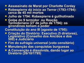  Assassinato de Marat por Charlotte CordayAssassinato de Marat por Charlotte Corday
 Robespierre dá início ao Terror (1793-1794):Robespierre dá início ao Terror (1793-1794):
cerca de 45 mil mortoscerca de 45 mil mortos
 Julho de 1794: Robespierre é guilhotinadoJulho de 1794: Robespierre é guilhotinado
 Golpe do 9 termidor ou ReaçãoGolpe do 9 termidor ou Reação
Termidoriana (27 de julho de 1794): osTermidoriana (27 de julho de 1794): os
girondinos tomam o podergirondinos tomam o poder
Constituição do ano III (agosto de 1795):Constituição do ano III (agosto de 1795):
 Criação do Diretório: Executivo (5 diretores),Criação do Diretório: Executivo (5 diretores),
Legislativo (Conselho dos Anciãos e dosLegislativo (Conselho dos Anciãos e dos
500) e Judiciário500) e Judiciário
 Fim do sufrágio universal (voto censitário)Fim do sufrágio universal (voto censitário)
 Manutenção das conquistas burguesasManutenção das conquistas burguesas
 A Convenção é dissolvida, dando lugar aoA Convenção é dissolvida, dando lugar ao
Diretório (26/10/1795)Diretório (26/10/1795)
 