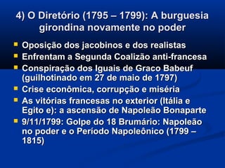 4) O Diretório (1795 – 1799): A burguesia4) O Diretório (1795 – 1799): A burguesia
girondina novamente no podergirondina novamente no poder
 Oposição dos jacobinos e dos realistasOposição dos jacobinos e dos realistas
 Enfrentam a Segunda Coalizão anti-francesaEnfrentam a Segunda Coalizão anti-francesa
 Conspiração dos Iguais de Graco BabeufConspiração dos Iguais de Graco Babeuf
(guilhotinado em 27 de maio de 1797)(guilhotinado em 27 de maio de 1797)
 Crise econômica, corrupção e misériaCrise econômica, corrupção e miséria
 As vitórias francesas no exterior (Itália eAs vitórias francesas no exterior (Itália e
Egito e): a ascensão de Napoleão BonaparteEgito e): a ascensão de Napoleão Bonaparte
 9/11/1799: Golpe do 18 Brumário: Napoleão9/11/1799: Golpe do 18 Brumário: Napoleão
no poder e o Período Napoleônico (1799 –no poder e o Período Napoleônico (1799 –
1815)1815)
 