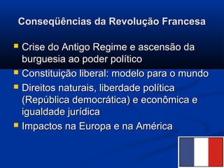 Conseqüências da Revolução FrancesaConseqüências da Revolução Francesa
 Crise do Antigo Regime e ascensão daCrise do Antigo Regime e ascensão da
burguesia ao poder políticoburguesia ao poder político
 Constituição liberal: modelo para o mundoConstituição liberal: modelo para o mundo
 Direitos naturais, liberdade políticaDireitos naturais, liberdade política
(República democrática) e econômica e(República democrática) e econômica e
igualdade jurídicaigualdade jurídica
 Impactos na Europa e na AméricaImpactos na Europa e na América
 