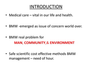 INTRODUCTION 
• Medical care – vital in our life and health. 
• BMW -emerged as issue of concern world over. 
• BMW real problem for 
MAN, COMMUNITY,& ENVIRONMENT 
• Safe scientific cost effective methods BMW 
management – need of hour. 
 