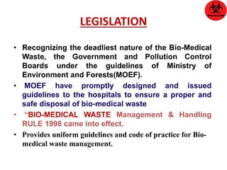 LEGISLATION 
• Recognizing the deadliest nature of the Bio-Medical 
Waste, the Government and Pollution Control 
Boards under the guidelines of Ministry of 
Environment and Forests(MOEF). 
• MOEF have promptly designed and issued 
guidelines to the hospitals to ensure a proper and 
safe disposal of bio-medical waste 
• “BIO-MEDICAL WASTE Management & Handling 
RULE 1998 came into effect. 
• Provides uniform guidelines and code of practice for Bio-medical 
waste management. 
 