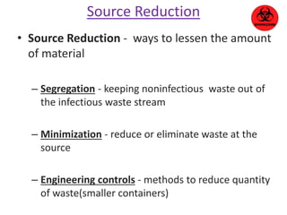 Source Reduction 
• Source Reduction - ways to lessen the amount 
of material 
– Segregation - keeping noninfectious waste out of 
the infectious waste stream 
– Minimization - reduce or eliminate waste at the 
source 
– Engineering controls - methods to reduce quantity 
of waste(smaller containers) 
 