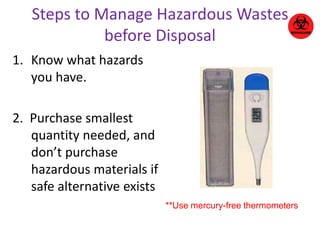 Steps to Manage Hazardous Wastes 
before Disposal 
1. Know what hazards 
you have. 
2. Purchase smallest 
quantity needed, and 
don’t purchase 
hazardous materials if 
safe alternative exists 
**Use mercury-free thermometers 
 