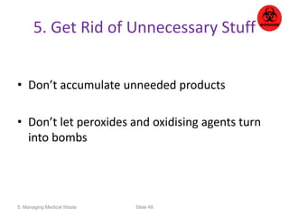 5. Get Rid of Unnecessary Stuff 
• Don’t accumulate unneeded products 
• Don’t let peroxides and oxidising agents turn 
into bombs 
5: Managing Medical Waste Slide 48 
 
