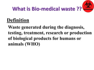What is Bio-medical waste ?? 
Definition 
Waste generated during the diagnosis, 
testing, treatment, research or production 
of biological products for humans or 
animals (WHO) 
 