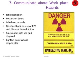 7. Communicate about Work -place 
Hazards 
• Job description 
• Posters on doors 
• Labels on hazards 
• Give feedback on use of PPE 
and disposal in evaluation 
• Role model safe use and 
disposal 
• Contact point who is 
responsible 
5: Managing Medical Waste Slide 50 
 