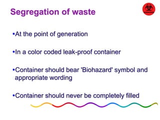 Segregation of waste 
At the point of generation 
In a color coded leak-proof container 
Container should bear 'Biohazard' symbol and 
appropriate wording 
Container should never be completely filled 
 