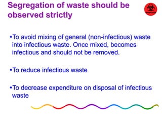 Segregation of waste should be 
observed strictly 
To avoid mixing of general (non-infectious) waste 
into infectious waste. Once mixed, becomes 
infectious and should not be removed. 
To reduce infectious waste 
To decrease expenditure on disposal of infectious 
waste 
 