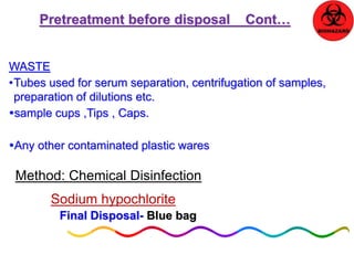 Pretreatment before disposal Cont… 
WASTE 
•Tubes used for serum separation, centrifugation of samples, 
preparation of dilutions etc. 
sample cups ,Tips , Caps. 
Any other contaminated plastic wares 
Method: Chemical Disinfection 
Sodium hypochlorite 
Final Disposal- Blue bag 
 