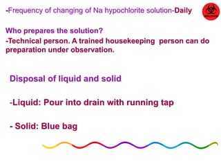 -Frequency of changing of Na hypochlorite solution-Daily 
Who prepares the solution? 
-Technical person. A trained housekeeping person can do 
preparation under observation. 
Disposal of liquid and solid 
-Liquid: Pour into drain with running tap 
- Solid: Blue bag 
 