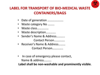 LABEL FOR TRANSPORT OF BIO-MEDICAL WASTE 
CONTAINERS/BAGS 
• Date of generation ................... 
• Waste category No ........ 
• Waste class…………… 
• Waste description…………. 
• Sender's Name & Address……….. 
Contact Person………….. 
• Receiver's Name & Address……… 
Contact Person………….. 
• In case of emergency please contact, 
Name & address………. 
Label shall be non-washable and prominently visible. 
 
