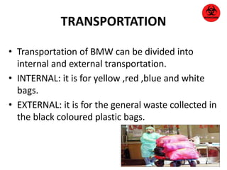 TRANSPORTATION 
• Transportation of BMW can be divided into 
internal and external transportation. 
• INTERNAL: it is for yellow ,red ,blue and white 
bags. 
• EXTERNAL: it is for the general waste collected in 
the black coloured plastic bags. 
 