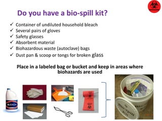 Do you have a bio-spill kit? 
 Container of undiluted household bleach 
 Several pairs of gloves 
 Safety glasses 
 Absorbent material 
 Biohazardous waste (autoclave) bags 
 Dust pan & scoop or tongs for broken glass 
Place in a labeled bag or bucket and keep in areas where 
biohazards are used 
 