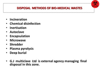 DISPOSAL METHODS OF BIO-MEDICAL WASTES 
• Incineration 
• Chemical disinfection 
• Inertisation 
• Autoclave 
• Encapsulation 
• Microwave 
• Shredder 
• Plasma pyrolysis 
• Deep burial 
• G.J multiclave Ltd is external agency managing final 
disposal in this zone. 
 