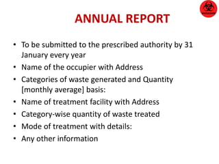 ANNUAL REPORT 
• To be submitted to the prescribed authority by 31 
January every year 
• Name of the occupier with Address 
• Categories of waste generated and Quantity 
[monthly average] basis: 
• Name of treatment facility with Address 
• Category-wise quantity of waste treated 
• Mode of treatment with details: 
• Any other information 
 