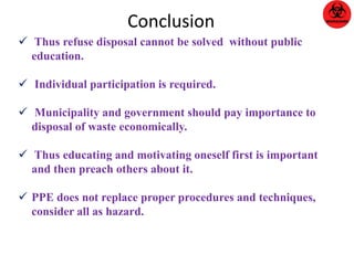 Conclusion 
 Thus refuse disposal cannot be solved without public 
education. 
 Individual participation is required. 
 Municipality and government should pay importance to 
disposal of waste economically. 
 Thus educating and motivating oneself first is important 
and then preach others about it. 
 PPE does not replace proper procedures and techniques, 
consider all as hazard. 
 