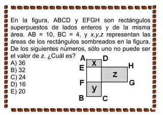 En la figura, ABCD y EFGH son rectángulos
superpuestos de lados enteros y de la misma
área. AB = 10, BC = 4, y x,y,z representan las
áreas de los rectángulos sombreados en la figura.
De los siguientes números, sólo uno no puede ser
el valor de z. ¿Cuál es?
A) 36
B) 32
C) 24
D) 16
E) 20
 
