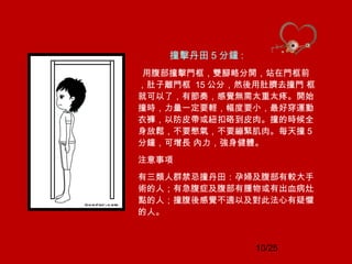 10/25
撞擊丹田 5 分鐘 :
用腹部撞擊門框，雙腳略分開，站在門框前
，肚子離門框 15 公分，然後用肚臍去撞門 框
就可以了，有節奏，感覺無需太重太疼。開始
撞時，力量一定要輕，幅度要小，最好穿運動
衣褲，以防皮帶或紐扣硌到皮肉。撞的時候全
身放鬆，不要憋氣，不要繃緊肌肉。每天撞 5
分鐘，可增長 內力，強身健體。
注意事項
有三類人群禁忌撞丹田：孕婦及腹部有較大手
術的人；有急腹症及腹部有腫物或有出血病灶
點的人；撞腹後感覺不適以及對此法心有疑懼
的人。
 