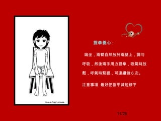 11/25
握拳養心 :
端坐，兩臂自然放於兩腿上，調勻
呼吸，然後兩手用力握拳，吸氣時放
鬆，呼氣時緊握，可連續做 6 次。
注意事項 最好把指甲減短修平
 