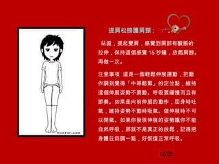 12/25
提肩松膀護肩頸 :
站直，提起雙肩，感覺到肩部有酸脹的
拉伸，保持這個感覺 15 秒鐘，放鬆肩膀。
再做一次。
注意事項 這是一個輕鬆伸展運動，把動
作調到覺得「中等鬆緊」的定位點，維持
這個伸展姿勢不要動。呼吸要緩慢而且有
節奏。如果是向前伸展的動作，屈身時吐
氣，維持姿勢不動時吸氣。做伸展時不可
以閉氣。如果你發現伸展的姿勢讓你不能
自然呼吸，那就不是真正的放鬆，記得把
身體往回調一點，好恢復正常呼吸。
 