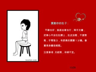 13/25
震動你的肚子 :
平躺也好，挺直坐著也行，兩手交疊，
把掌心平放在肚臍上，肚皮放鬆，不要憋
氣，手臂發力，有節奏的震顫 1 分鐘。會
覺得身體很輕鬆。
注意事項 月經期，孕婦不宜。
 