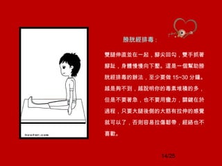 14/25
膀胱經排毒 :
雙腿伸直並在一起，腳尖回勾，雙手抓著
腳趾，身體慢慢向下壓。這是一個幫助膀
胱經排毒的辦法，至少要做 15~30 分鐘。
越是夠不到，越說明你的毒素堆積的多，
但是不要著急，也不要用蠻力，關鍵在於
過程，只要大腿後側的大筋有拉伸的感覺
就可以了，否則容易拉傷韌帶，經絡也不
喜歡。
 