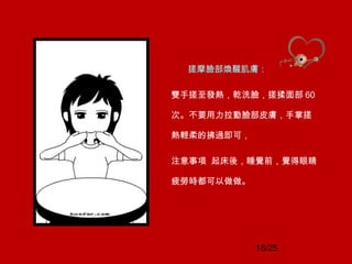 16/25
搓摩臉部煥醒肌膚：
雙手搓至發熱，乾洗臉，搓揉面部 60
次。不要用力拉動臉部皮膚，手掌搓
熱輕柔的拂過即可，
注意事項 起床後，睡覺前，覺得眼睛
疲勞時都可以做做。
 