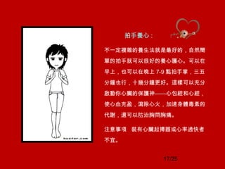 17/25
拍手養心 :
不一定複雜的養生法就是最好的，自然簡
單的拍手就可以很好的養心護心。可以在
早上，也可以在晚上 7-9 點拍手掌，三五
分鐘也行，十幾分鐘更好。這樣可以充分
啟動你心臟的保護神——心包經和心經，
使心血充盈，瀉除心火，加速身體毒素的
代謝，還可以防治胸悶胸痛。
注意事項 裝有心臟起搏器或心率過快者
不宜。
 